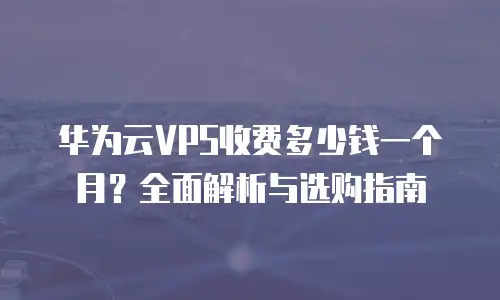 华为云VPS收费多少钱一个月？全面解析与选购指南