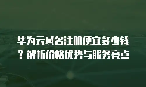 华为云域名注册便宜多少钱？解析价格优势与服务亮点
