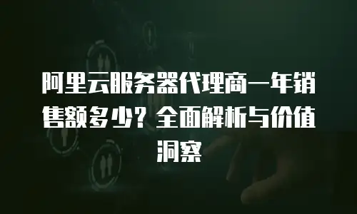 阿里云服务器代理商一年销售额多少？全面解析与价值洞察