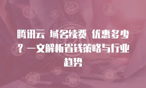 腾讯云 域名续费 优惠多少？一文解析省钱策略与行业趋势