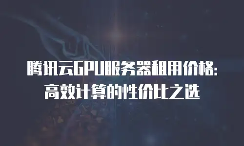 腾讯云GPU服务器租用价格：高效计算的性价比之选