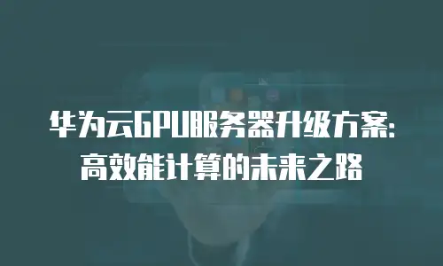 华为云GPU服务器升级方案：高效能计算的未来之路
