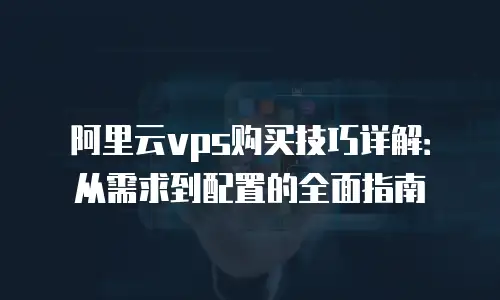 阿里云vps购买技巧详解：从需求到配置的全面指南