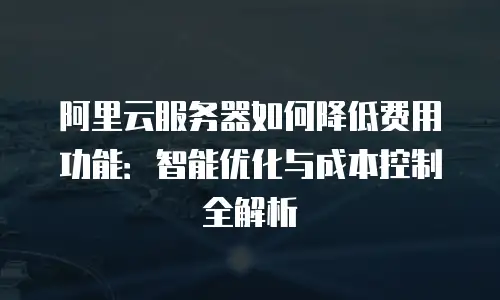 阿里云服务器如何降低费用功能：智能优化与成本控制全解析