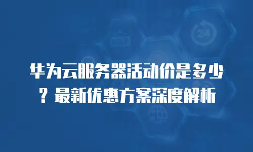 华为云服务器活动价是多少？最新优惠方案深度解析