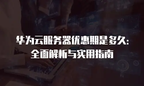 华为云服务器优惠期是多久：全面解析与实用指南