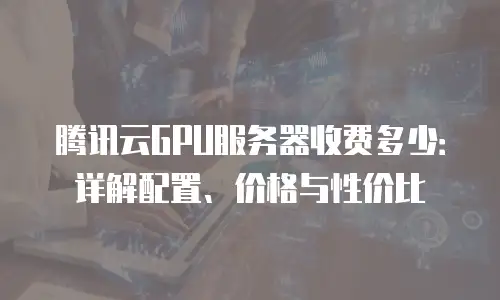 腾讯云GPU服务器收费多少：详解配置、价格与性价比