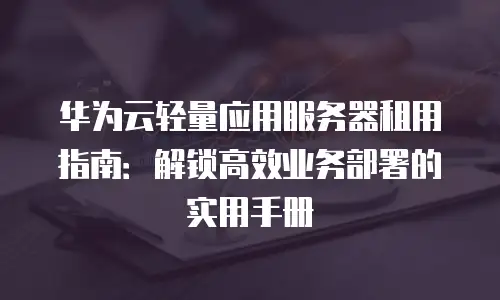 华为云轻量应用服务器租用指南：解锁高效业务部署的实用手册