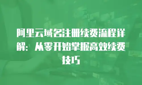 阿里云域名注册续费流程详解：从零开始掌握高效续费技巧