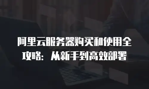 阿里云服务器购买和使用全攻略：从新手到高效部署