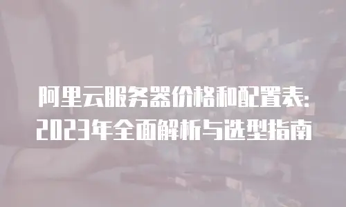 阿里云服务器价格和配置表：2023年全面解析与选型指南