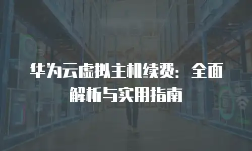华为云虚拟主机续费：全面解析与实用指南
