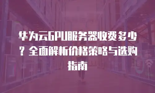 华为云GPU服务器收费多少？全面解析价格策略与选购指南
