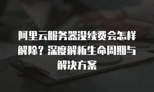 阿里云服务器没续费会怎样解除？深度解析生命周期与解决方案
