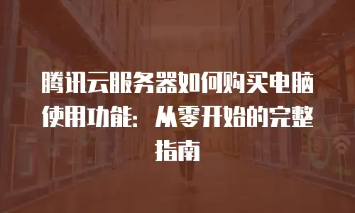 腾讯云服务器如何购买电脑使用功能：从零开始的完整指南