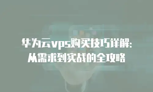 华为云vps购买技巧详解：从需求到实战的全攻略
