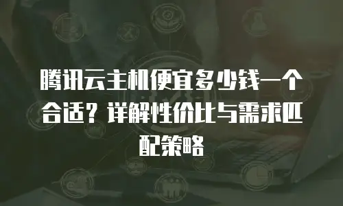 腾讯云主机便宜多少钱一个合适？详解性价比与需求匹配策略