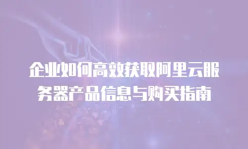 企业如何高效获取阿里云服务器产品信息与购买指南