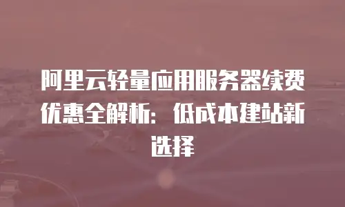 阿里云轻量应用服务器续费优惠全解析：低成本建站新选择