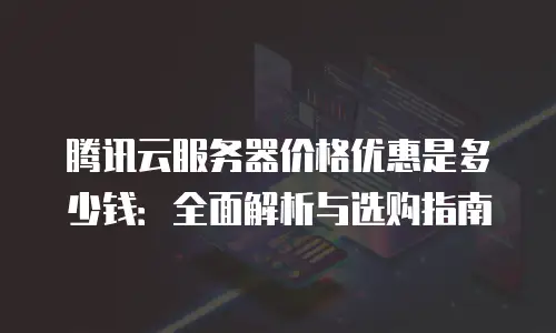 腾讯云服务器价格优惠是多少钱：全面解析与选购指南