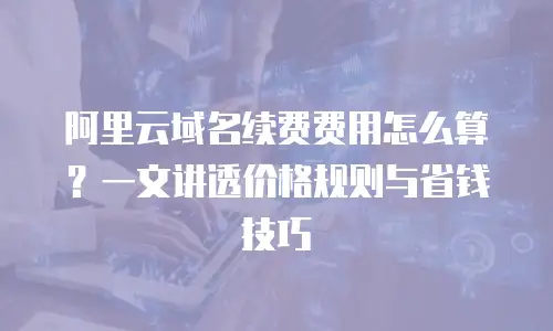 阿里云域名续费费用怎么算？一文讲透价格规则与省钱技巧