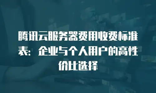 腾讯云服务器费用收费标准表：企业与个人用户的高性价比选择