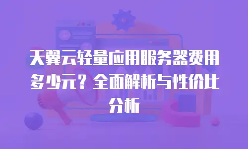 天翼云轻量应用服务器费用多少元？全面解析与性价比分析