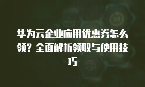 华为云企业应用优惠券怎么领？全面解析领取与使用技巧
