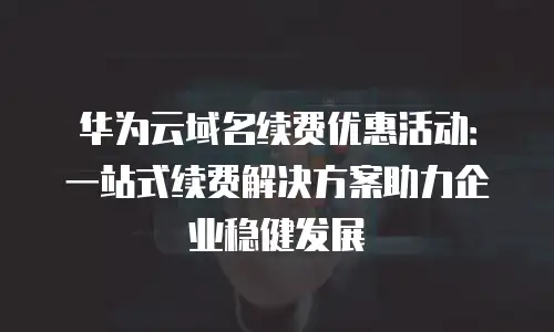 华为云域名续费优惠活动：一站式续费解决方案助力企业稳健发展