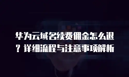 华为云域名续费佣金怎么退？详细流程与注意事项解析
