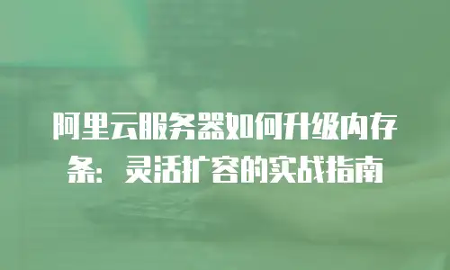 阿里云服务器如何升级内存条：灵活扩容的实战指南