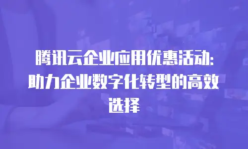 腾讯云企业应用优惠活动：助力企业数字化转型的高效选择