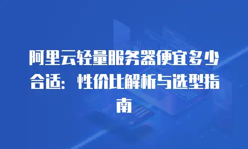 阿里云轻量服务器便宜多少合适：性价比解析与选型指南