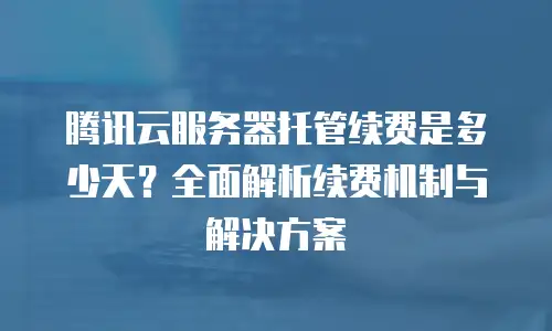 腾讯云服务器托管续费是多少天？全面解析续费机制与解决方案