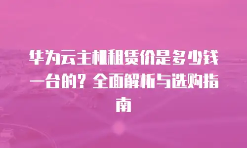 华为云主机租赁价是多少钱一台的？全面解析与选购指南