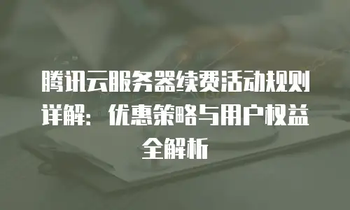 腾讯云服务器续费活动规则详解：优惠策略与用户权益全解析