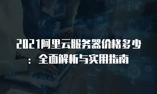 2021阿里云服务器价格多少：全面解析与实用指南