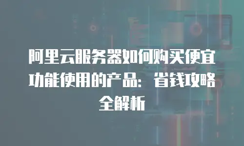 阿里云服务器如何购买便宜功能使用的产品：省钱攻略全解析