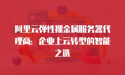 阿里云弹性裸金属服务器代理商：企业上云转型的智能之选
