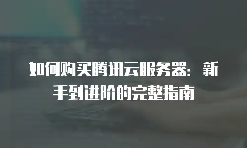 如何购买腾讯云服务器：新手到进阶的完整指南