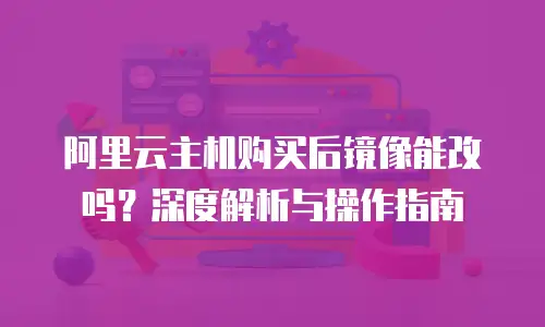 阿里云主机购买后镜像能改吗？深度解析与操作指南