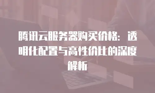 腾讯云服务器购买价格：透明化配置与高性价比的深度解析