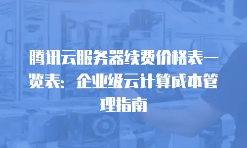 腾讯云服务器续费价格表一览表：企业级云计算成本管理指南