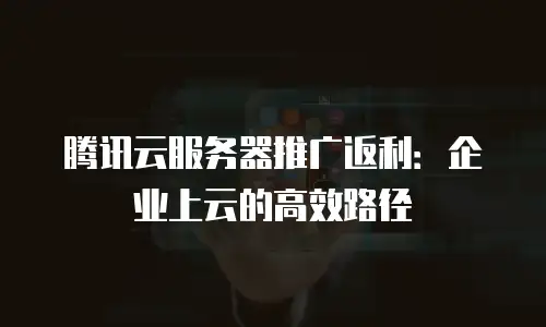 腾讯云服务器推广返利：企业上云的高效路径