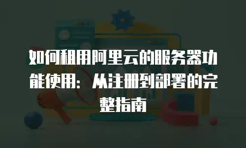如何租用阿里云的服务器功能使用：从注册到部署的完整指南