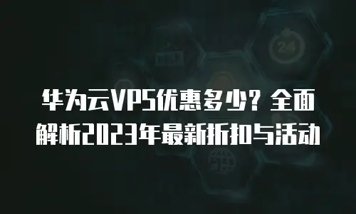 华为云VPS优惠多少？全面解析2023年最新折扣与活动