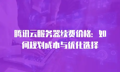 腾讯云服务器续费价格：如何规划成本与优化选择