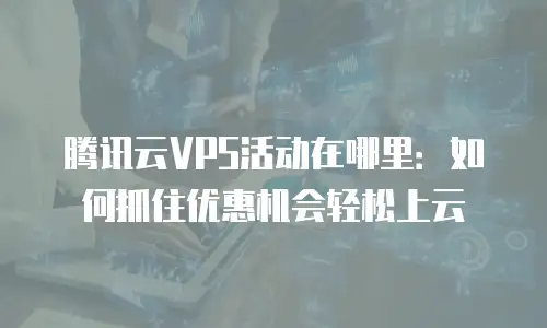 腾讯云VPS活动在哪里：如何抓住优惠机会轻松上云