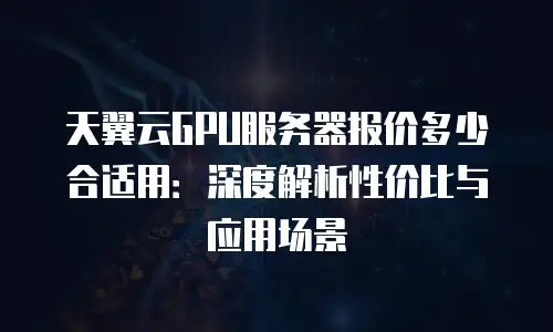 天翼云GPU服务器报价多少合适用：深度解析性价比与应用场景