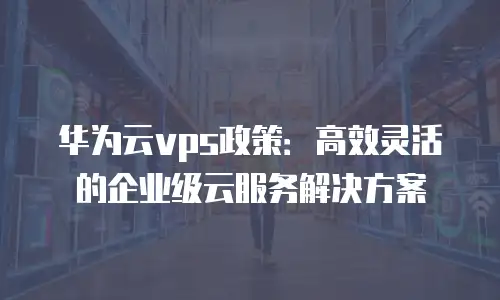 华为云vps政策：高效灵活的企业级云服务解决方案